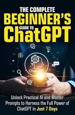 The Complete Beginners Guide To ChatGPT: Unlock Practical AI and Master Prompts to Harness the Full Power of ChatGPT in Just 7 Days (Artificial Intelligence for Beginners)